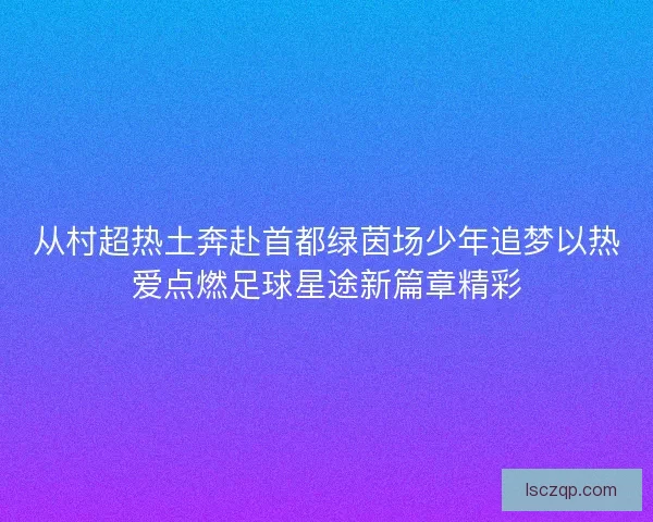 从村超热土奔赴首都绿茵场少年追梦以热爱点燃足球星途新篇章精彩