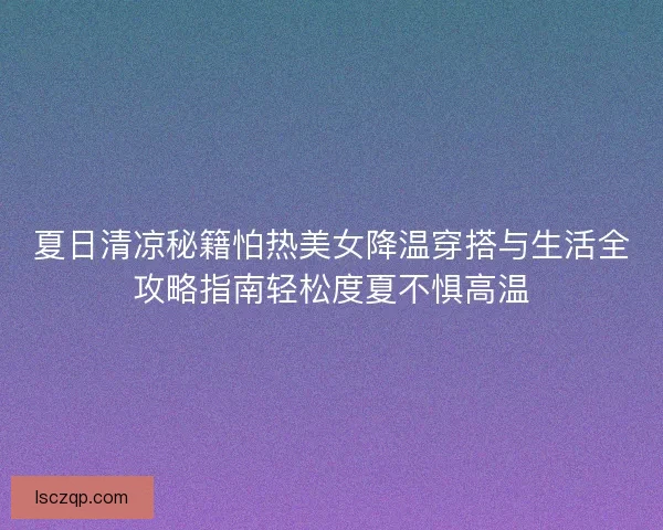 夏日清凉秘籍怕热美女降温穿搭与生活全攻略指南轻松度夏不惧高温