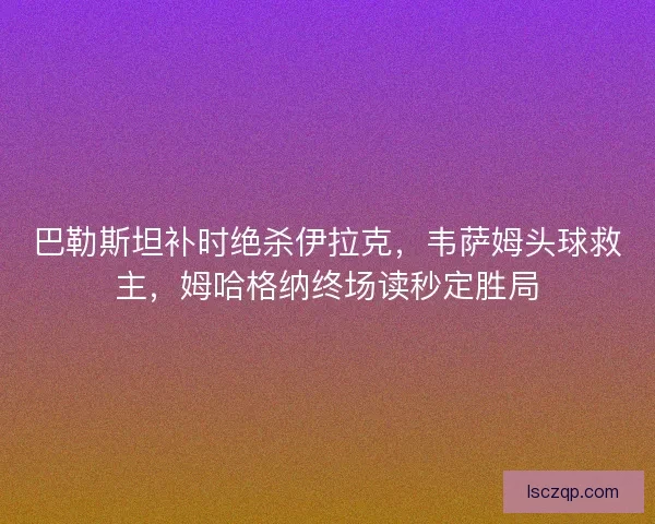 巴勒斯坦补时绝杀伊拉克，韦萨姆头球救主，姆哈格纳终场读秒定胜局