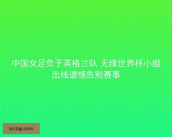中国女足负于英格兰队 无缘世界杯小组出线遗憾告别赛事