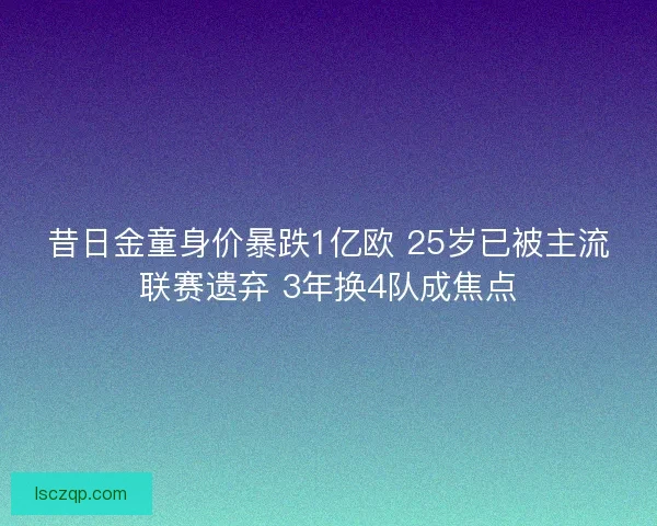 昔日金童身价暴跌1亿欧 25岁已被主流联赛遗弃 3年换4队成焦点